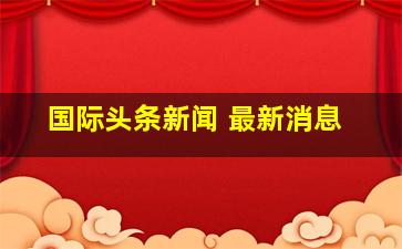 国际头条新闻 最新消息